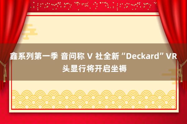 鑫系列第一季 音问称 V 社全新“Deckard”VR 头显行将开启坐褥