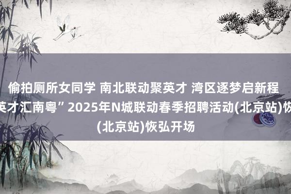 偷拍厕所女同学 南北联动聚英才 湾区逐梦启新程 “百万英才汇南粤”2025年N城联动春季招聘活动(北京站)恢弘开场