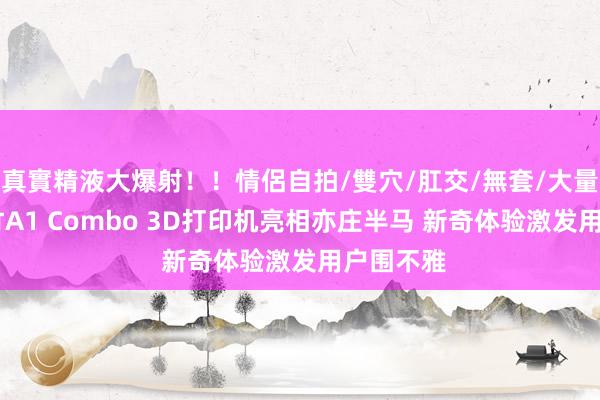 真實精液大爆射！！情侶自拍/雙穴/肛交/無套/大量噴精 拓竹A1 Combo 3D打印机亮相亦庄半马 新奇体验激发用户围不雅