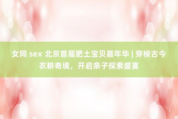女同 sex 北京首届肥土宝贝嘉年华 | 穿梭古今农耕奇境，开启亲子探索盛宴