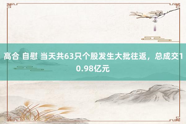 高合 自慰 当天共63只个股发生大批往返，总成交10.98亿元