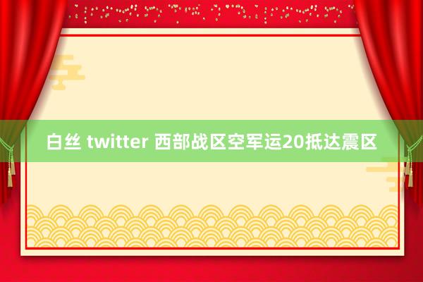 白丝 twitter 西部战区空军运20抵达震区