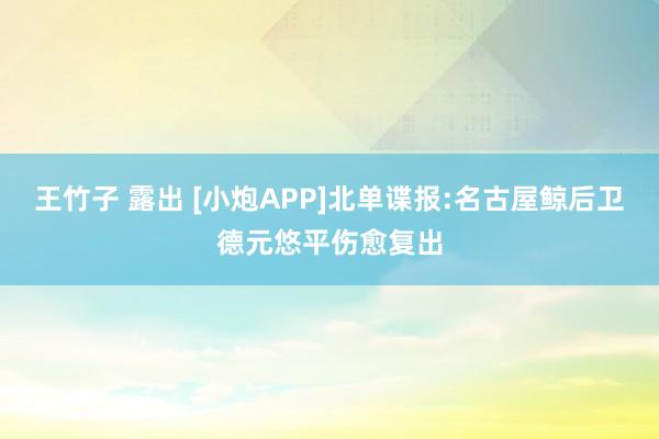 王竹子 露出 [小炮APP]北单谍报:名古屋鲸后卫德元悠平伤愈复出