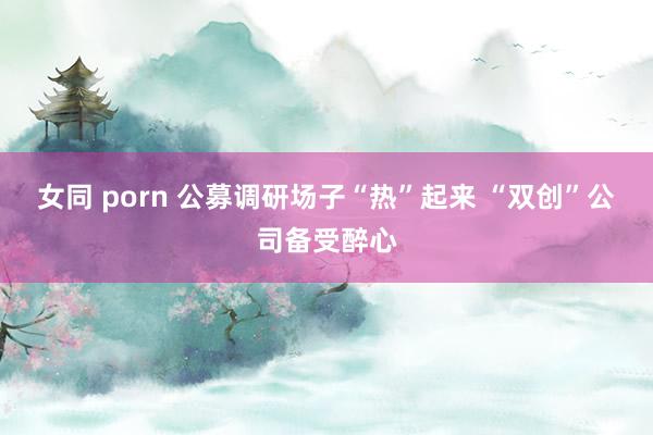 女同 porn 公募调研场子“热”起来 “双创”公司备受醉心