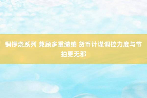 铜锣烧系列 兼顾多重缱绻 货币计谋调控力度与节拍更无邪
