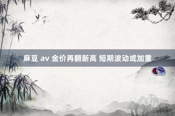 麻豆 av 金价再翻新高 短期波动或加重
