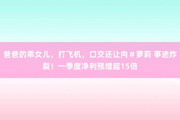 爸爸的乖女儿，打飞机，口交还让禸＃萝莉 事迹炸裂！一季度净利预增超15倍
