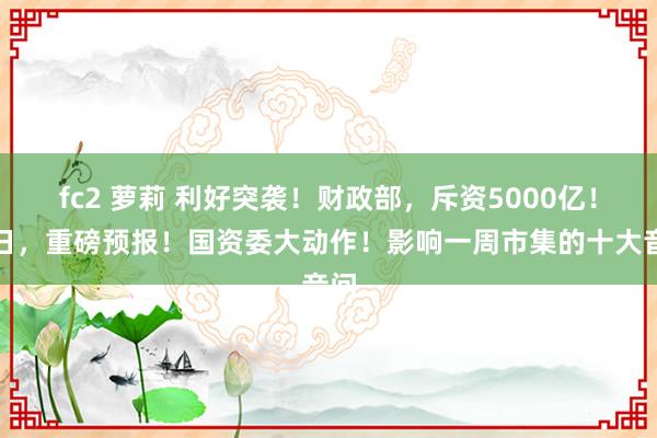fc2 萝莉 利好突袭！财政部，斥资5000亿！明日，重磅预报！国资委大动作！影响一周市集的十大音问