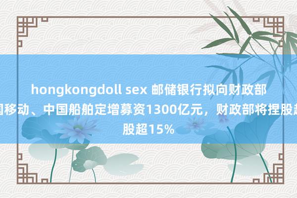 hongkongdoll sex 邮储银行拟向财政部、中国移动、中国船舶定增募资1300亿元，财政部将捏股超15%