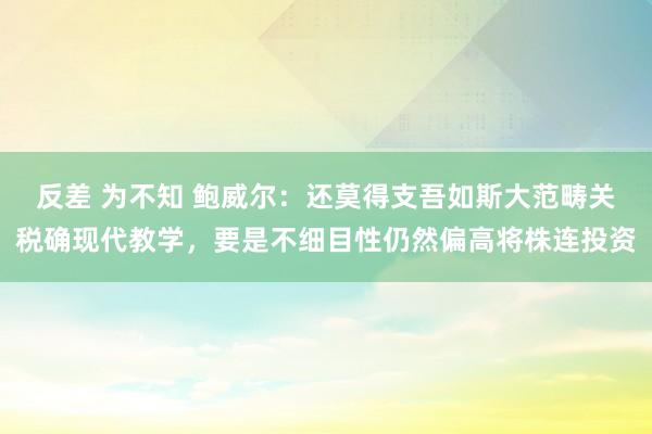 反差 为不知 鲍威尔：还莫得支吾如斯大范畴关税确现代教学，要是不细目性仍然偏高将株连投资
