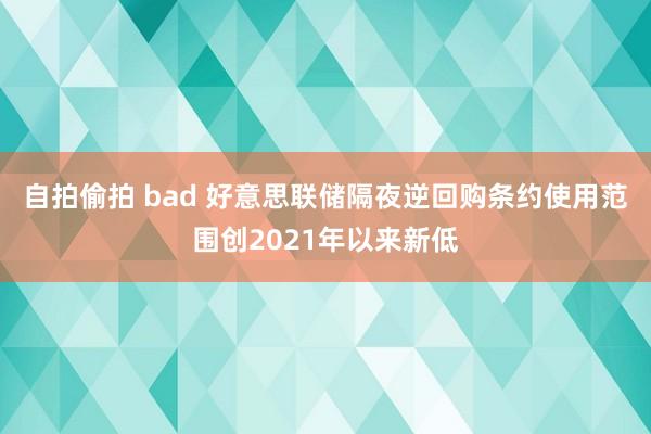 自拍偷拍 bad 好意思联储隔夜逆回购条约使用范围创2021年以来新低