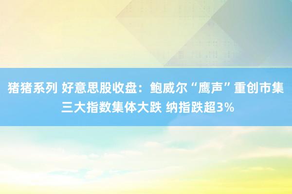 猪猪系列 好意思股收盘：鲍威尔“鹰声”重创市集 三大指数集体大跌 纳指跌超3%