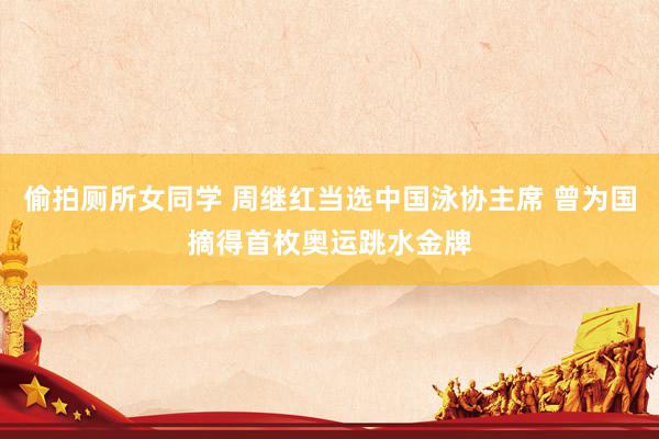 偷拍厕所女同学 周继红当选中国泳协主席 曾为国摘得首枚奥运跳水金牌