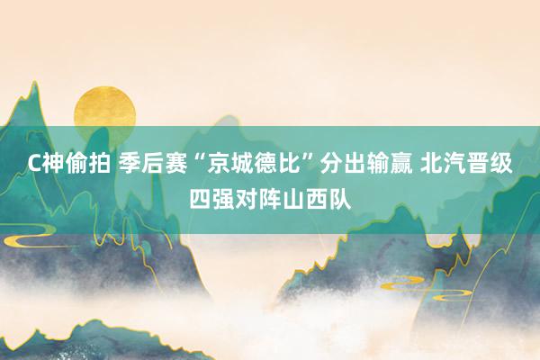 C神偷拍 季后赛“京城德比”分出输赢 北汽晋级四强对阵山西队