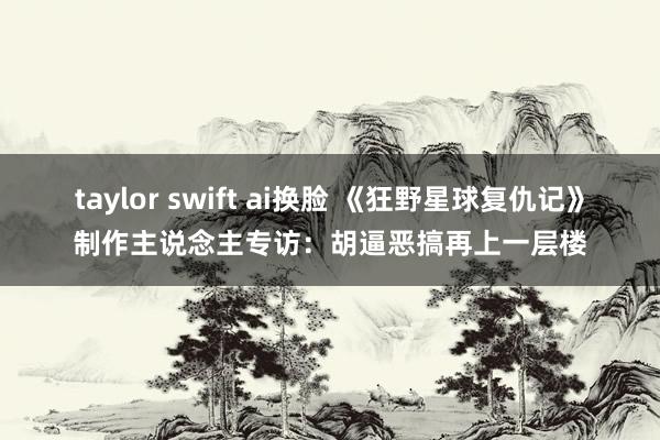 taylor swift ai换脸 《狂野星球复仇记》制作主说念主专访：胡逼恶搞再上一层楼