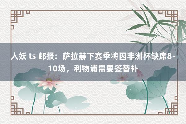 人妖 ts 邮报：萨拉赫下赛季将因非洲杯缺席8-10场，利物浦需要签替补