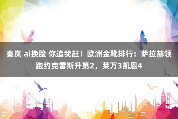 秦岚 ai换脸 你追我赶！欧洲金靴排行：萨拉赫领跑约克雷斯升第2，莱万3凯恩4