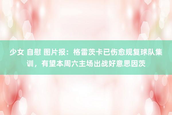 少女 自慰 图片报：格雷茨卡已伤愈规复球队集训，有望本周六主场出战好意思因茨