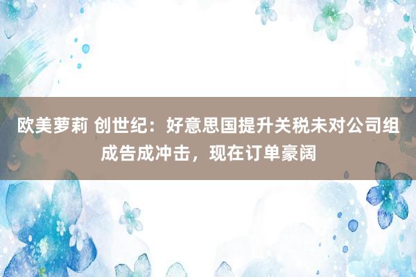 欧美萝莉 创世纪：好意思国提升关税未对公司组成告成冲击，现在订单豪阔