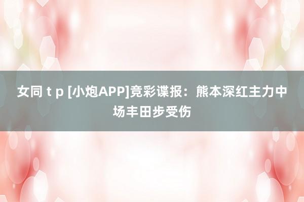 女同 t p [小炮APP]竞彩谍报：熊本深红主力中场丰田步受伤