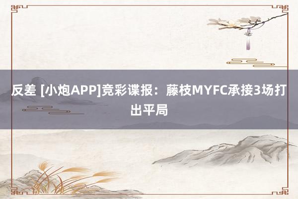 反差 [小炮APP]竞彩谍报：藤枝MYFC承接3场打出平局