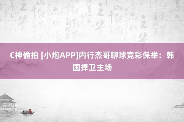 C神偷拍 [小炮APP]内行杰哥聊球竞彩保举：韩国捍卫主场