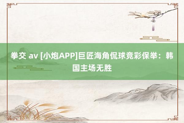 拳交 av [小炮APP]巨匠海角侃球竞彩保举：韩国主场无胜