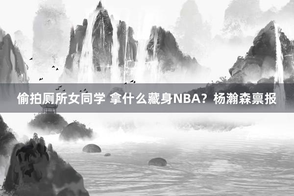 偷拍厕所女同学 拿什么藏身NBA？杨瀚森禀报