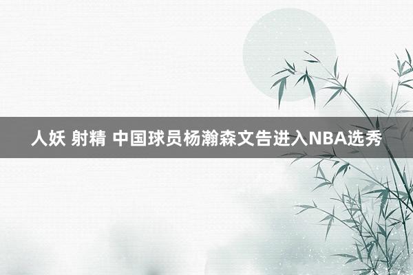 人妖 射精 中国球员杨瀚森文告进入NBA选秀