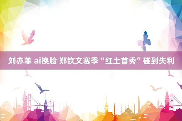 刘亦菲 ai换脸 郑钦文赛季“红土首秀”碰到失利