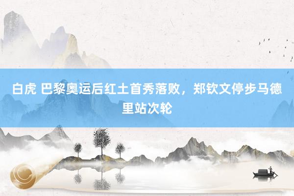 白虎 巴黎奥运后红土首秀落败，郑钦文停步马德里站次轮
