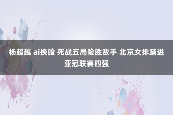 杨超越 ai换脸 死战五局险胜敌手 北京女排踏进亚冠联赛四强