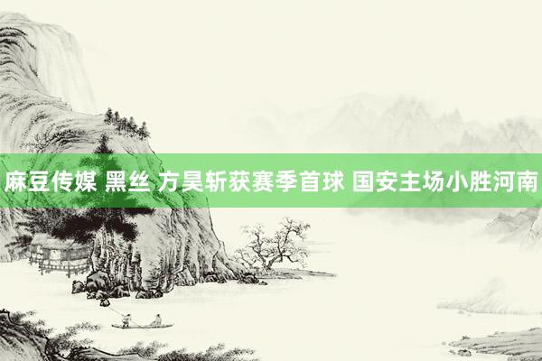 麻豆传媒 黑丝 方昊斩获赛季首球 国安主场小胜河南