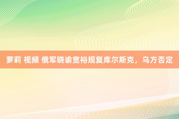 萝莉 视频 俄军晓谕宽裕规复库尔斯克，乌方否定