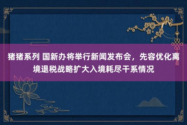 猪猪系列 国新办将举行新闻发布会，先容优化离境退税战略扩大入境耗尽干系情况
