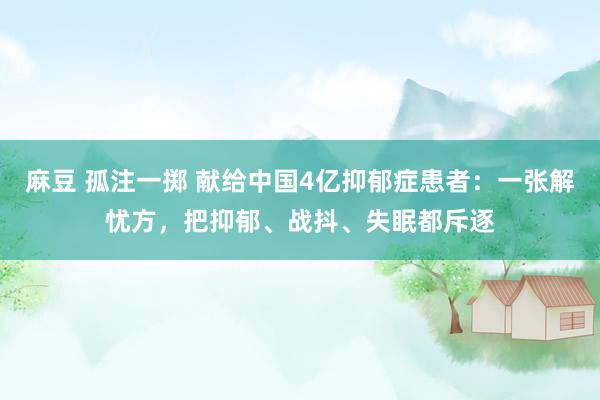 麻豆 孤注一掷 献给中国4亿抑郁症患者：一张解忧方，把抑郁、战抖、失眠都斥逐