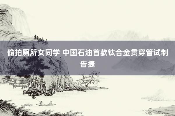 偷拍厕所女同学 中国石油首款钛合金贯穿管试制告捷