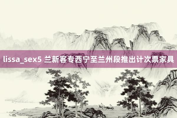 lissa_sex5 兰新客专西宁至兰州段推出计次票家具