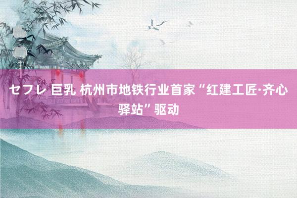セフレ 巨乳 杭州市地铁行业首家“红建工匠·齐心驿站”驱动