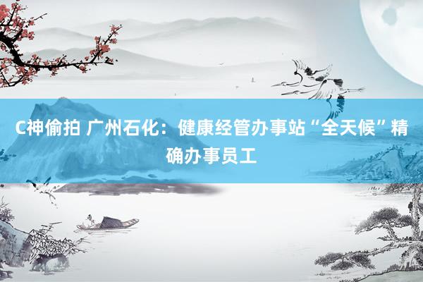C神偷拍 广州石化：健康经管办事站“全天候”精确办事员工